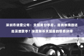 深圳市调查公司：天蝎男分手后，是勇敢挽回还是潇洒放手？深度解析天蝎座的情感抉择