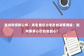 深圳市侦探公司：男生爱玩分手后的深情挽留：如何用真心打动她的心？