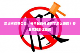 深圳市调查公司：分手被前任嫌弃了怎么挽回？专业攻略助你逆袭