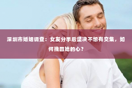 深圳市婚姻调查：女友分手后坚决不想有交集，如何挽回她的心？