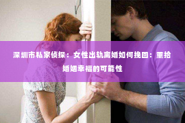 深圳市私家侦探：女性出轨离婚如何挽回：重拾婚姻幸福的可能性